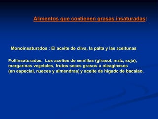 Monoinsaturados : El aceite de oliva, la palta y las aceitunas
Alimentos que contienen grasas insaturadas:
Poliinsaturados: Los aceites de semillas (girasol, maíz, soja),
margarinas vegetales, frutos secos grasos u oleaginosos
(en especial, nueces y almendras) y aceite de hígado de bacalao.
 
