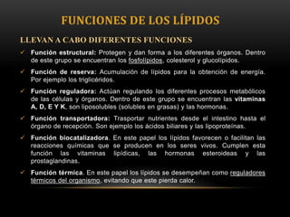 FUNCIONES DE LOS LÍPIDOS
LLEVAN A CABO DIFERENTES FUNCIONES
 Función estructural: Protegen y dan forma a los diferentes órganos. Dentro
de este grupo se encuentran los fosfolípidos, colesterol y glucolípidos.
 Función de reserva: Acumulación de lípidos para la obtención de energía.
Por ejemplo los triglicéridos.
 Función reguladora: Actúan regulando los diferentes procesos metabólicos
de las células y órganos. Dentro de este grupo se encuentran las vitaminas
A, D, E Y K, son liposolubles (solubles en grasas) y las hormonas.
 Función transportadora: Trasportar nutrientes desde el intestino hasta el
órgano de recepción. Son ejemplo los ácidos biliares y las lipoproteínas.
 Función biocatalizadora. En este papel los lípidos favorecen o facilitan las
reacciones químicas que se producen en los seres vivos. Cumplen esta
función las vitaminas lipídicas, las hormonas esteroideas y las
prostaglandinas.
 Función térmica. En este papel los lípidos se desempeñan como reguladores
térmicos del organismo, evitando que este pierda calor.

 