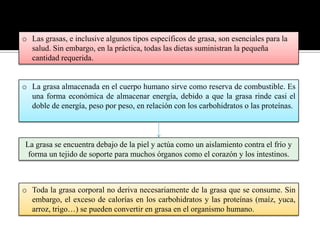 o Las grasas, e inclusive algunos tipos específicos de grasa, son esenciales para la
salud. Sin embargo, en la práctica, todas las dietas suministran la pequeña
cantidad requerida.

o La grasa almacenada en el cuerpo humano sirve como reserva de combustible. Es
una forma económica de almacenar energía, debido a que la grasa rinde casi el
doble de energía, peso por peso, en relación con los carbohidratos o las proteínas.

La grasa se encuentra debajo de la piel y actúa como un aislamiento contra el frío y
forma un tejido de soporte para muchos órganos como el corazón y los intestinos.

o Toda la grasa corporal no deriva necesariamente de la grasa que se consume. Sin
embargo, el exceso de calorías en los carbohidratos y las proteínas (maíz, yuca,
arroz, trigo…) se pueden convertir en grasa en el organismo humano.

 