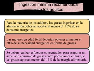 Ingestión mínima recomendada
para los adultos
Para la mayoría de los adultos, las grasas ingeridas en la
alimentación deberían aportar al menos el 15% de su
consumo energético.
Las mujeres en edad fértil deberían obtener al menos el
20% de su necesidad energética en forma de grasas.
Se deben realizar esfuerzos concentrados para asegurar un
adecuado consumo de grasas entre poblaciones en las que
las grasas aportan menos del 15% de la energía alimentaria.

 