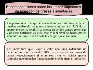Recomendaciones sobre los límites superiores
de ingestión de grasas alimentarias
Las personas activas que se encuentran en equilibrio energético
pueden recabar de las grasas alimentarias hasta el 35% de su
aporte energético total, si su aporte de ácidos grasos esenciales
y de otros nutrientes es suficiente, y si el nivel de ácidos grasos
saturados no supera el 10% de la energía que consumen.

Los individuos que llevan a cabo una vida sedentaria no
deberían consumir más del 30% de su energía en forma de
grasas, especialmente si éstas son ricas en ácidos grasos
saturados que proceden fundamentalmente de fuentes animales.

 