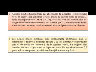 o Algunos estudios han mostrado que el consumo de alimentos (como pescados
ricos en aceite) que contienen ácidos grasos de cadena larga de omega-3,
ácido eicosapentanoico (AEP) y ADH), se asocia con una disminución del
riesgo de enfermedades coronarias del corazón (ECC), probablemente debido
a mecanismos que no se relacionan con el nivel de lipoproteínas en el suero.

o Los ácidos grasos esenciales son especialmente importantes para el
mecanismo y desarrollo normales del feto y de los lactantes, y en particular,
para el desarrollo del cerebro y de la agudeza visual. En mujeres bien
nutridas, durante la gestación se depositan cada día aproximadamente 2,2
gramos de ácidos grasos esenciales en los tejidos materno y fetal.

 