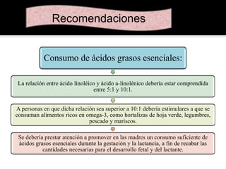 Recomendaciones

Consumo de ácidos grasos esenciales:
La relación entre ácido linoléico y ácido a-linolénico debería estar comprendida
entre 5:1 y 10:1.
A personas en que dicha relación sea superior a 10:1 debería estimulares a que se
consuman alimentos ricos en omega-3, como hortalizas de hoja verde, legumbres,
pescado y mariscos.
Se debería prestar atención a promover en las madres un consumo suficiente de
ácidos grasos esenciales durante la gestación y la lactancia, a fin de recabar las
cantidades necesarias para el desarrollo fetal y del lactante.

 