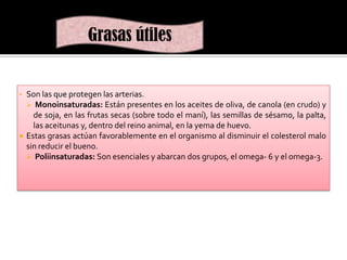 Grasas útiles

Son las que protegen las arterias.
 Monoinsaturadas: Están presentes en los aceites de oliva, de canola (en crudo) y
de soja, en las frutas secas (sobre todo el maní), las semillas de sésamo, la palta,
las aceitunas y, dentro del reino animal, en la yema de huevo.
 Estas grasas actúan favorablemente en el organismo al disminuir el colesterol malo
sin reducir el bueno.
 Poliinsaturadas: Son esenciales y abarcan dos grupos, el omega- 6 y el omega-3.
•

 