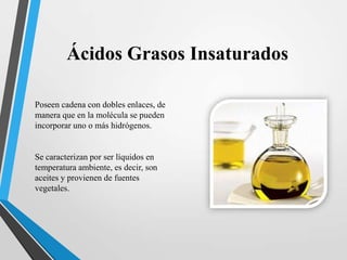 Ácidos Grasos Insaturados
Poseen cadena con dobles enlaces, de
manera que en la molécula se pueden
incorporar uno o más hidrógenos.

Se caracterizan por ser líquidos en
temperatura ambiente, es decir, son
aceites y provienen de fuentes
vegetales.

 