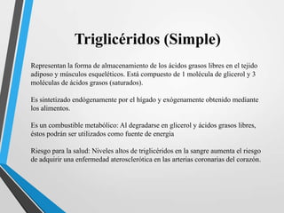 Triglicéridos (Simple)
Representan la forma de almacenamiento de los ácidos grasos libres en el tejido
adiposo y músculos esqueléticos. Está compuesto de 1 molécula de glicerol y 3
moléculas de ácidos grasos (saturados).
Es sintetizado endógenamente por el hígado y exógenamente obtenido mediante
los alimentos.
Es un combustible metabólico: Al degradarse en glicerol y ácidos grasos libres,
éstos podrán ser utilizados como fuente de energía
Riesgo para la salud: Niveles altos de triglicéridos en la sangre aumenta el riesgo
de adquirir una enfermedad aterosclerótica en las arterias coronarias del corazón.

 