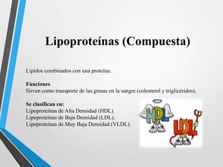 Lipoproteínas (Compuesta)
Lípidos combinados con una proteína.
Funciones
Sirven como transporte de las grasas en la sangre (colesterol y triglicéridos).
Se clasifican en:
Lipoproteínas de Alta Densidad (HDL).
Lipoproteínas de Baja Densidad (LDL).
Lipoproteínas de Muy Baja Densidad (VLDL).

 