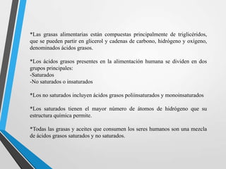 *Las grasas alimentarias están compuestas principalmente de triglicéridos,
que se pueden partir en glicerol y cadenas de carbono, hidrógeno y oxígeno,
denominados ácidos grasos.
*Los ácidos grasos presentes en la alimentación humana se dividen en dos
grupos principales:
-Saturados
-No saturados o insaturados
*Los no saturados incluyen ácidos grasos poliinsaturados y monoinsaturados
*Los saturados tienen el mayor número de átomos de hidrógeno que su
estructura química permite.
*Todas las grasas y aceites que consumen los seres humanos son una mezcla
de ácidos grasos saturados y no saturados.

 