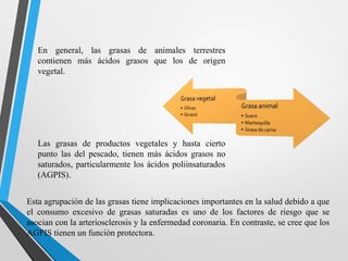 En general, las grasas de animales terrestres
contienen más ácidos grasos que los de origen
vegetal.

Las grasas de productos vegetales y hasta cierto
punto las del pescado, tienen más ácidos grasos no
saturados, particularmente los ácidos poliinsaturados
(AGPIS).
Esta agrupación de las grasas tiene implicaciones importantes en la salud debido a que
el consumo excesivo de grasas saturadas es uno de los factores de riesgo que se
asocian con la arteriosclerosis y la enfermedad coronaria. En contraste, se cree que los
AGPIS tienen un función protectora.

 