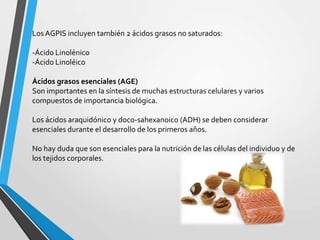 Los AGPIS incluyen también 2 ácidos grasos no saturados:
-Ácido Linolénico
-Ácido Linoléico
Ácidos grasos esenciales (AGE)
Son importantes en la síntesis de muchas estructuras celulares y varios
compuestos de importancia biológica.
Los ácidos araquidónico y doco-sahexanoico (ADH) se deben considerar
esenciales durante el desarrollo de los primeros años.
No hay duda que son esenciales para la nutrición de las células del individuo y de
los tejidos corporales.

 
