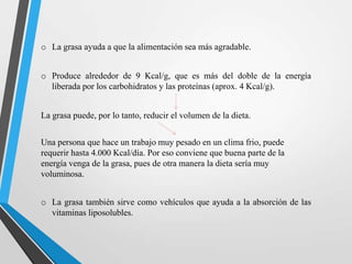 o La grasa ayuda a que la alimentación sea más agradable.
o Produce alrededor de 9 Kcal/g, que es más del doble de la energía
liberada por los carbohidratos y las proteínas (aprox. 4 Kcal/g).
La grasa puede, por lo tanto, reducir el volumen de la dieta.
Una persona que hace un trabajo muy pesado en un clima frio, puede
requerir hasta 4.000 Kcal/día. Por eso conviene que buena parte de la
energía venga de la grasa, pues de otra manera la dieta sería muy
voluminosa.

o La grasa también sirve como vehículos que ayuda a la absorción de las
vitaminas liposolubles.

 