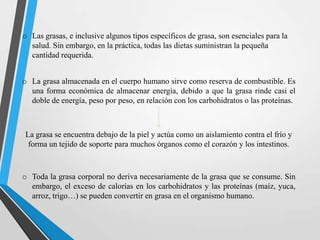 o Las grasas, e inclusive algunos tipos específicos de grasa, son esenciales para la
salud. Sin embargo, en la práctica, todas las dietas suministran la pequeña
cantidad requerida.

o La grasa almacenada en el cuerpo humano sirve como reserva de combustible. Es
una forma económica de almacenar energía, debido a que la grasa rinde casi el
doble de energía, peso por peso, en relación con los carbohidratos o las proteínas.

La grasa se encuentra debajo de la piel y actúa como un aislamiento contra el frío y
forma un tejido de soporte para muchos órganos como el corazón y los intestinos.

o Toda la grasa corporal no deriva necesariamente de la grasa que se consume. Sin
embargo, el exceso de calorías en los carbohidratos y las proteínas (maíz, yuca,
arroz, trigo…) se pueden convertir en grasa en el organismo humano.

 