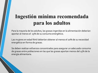 Ingestión mínima recomendada
para los adultos
Para la mayoría de los adultos, las grasas ingeridas en la alimentación deberían
aportar al menos el 15% de su consumo energético.
Las mujeres en edad fértil deberían obtener al menos el 20% de su necesidad
energética en forma de grasas.

Se deben realizar esfuerzos concentrados para asegurar un adecuado consumo
de grasas entre poblaciones en las que las grasas aportan menos del 15% de la
energía alimentaria.

 