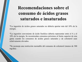 Recomendaciones sobre el
consumo de ácidos grasos
saturados e insaturados
*La ingestión de ácidos grasos saturados no debería aportar más del 10% de la
energía.
*La ingestión conveniente de ácido linoléico debería representar entre el 4 y el
10% de la energía. Se recomiendan consumos próximos al límite superior de esta
gama cuando los consumos de ácidos grasos saturados y de colesterol sean
relativamente elevados.
*Se aconseja una restricción razonable del consumo de colesterol (menos de 300
mg/día).

 
