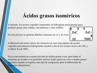 Ácidos grasos isoméricos
A menudo, los aceites vegetales insaturados se hidrogenan parcialmente para
producir grasas más sólidas, más plásticas o más estables.
En este proceso se generan distintos isómeors en cis y en trans.

A diferencia del ácido oléico, los isómeros en trans procedentes de aceites
vegetales parcialmente hidrogenados tienden a elevar los niveles séricos de LDL y
a reducir los de HDL.

No es conveniente un cosumo elevado de ácidos grasos trans, pero hasta el
momento no se sabe si es preferible utilizar ácidos graos en trans ó ácidos grasos
saturados cuando se requiere este tipo de compuestos para la fabricación de
productos alimenticios.

 