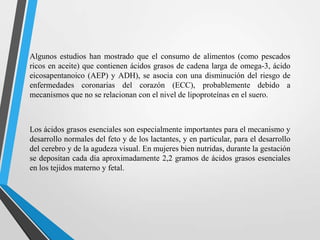 Algunos estudios han mostrado que el consumo de alimentos (como pescados
ricos en aceite) que contienen ácidos grasos de cadena larga de omega-3, ácido
eicosapentanoico (AEP) y ADH), se asocia con una disminución del riesgo de
enfermedades coronarias del corazón (ECC), probablemente debido a
mecanismos que no se relacionan con el nivel de lipoproteínas en el suero.

Los ácidos grasos esenciales son especialmente importantes para el mecanismo y
desarrollo normales del feto y de los lactantes, y en particular, para el desarrollo
del cerebro y de la agudeza visual. En mujeres bien nutridas, durante la gestación
se depositan cada día aproximadamente 2,2 gramos de ácidos grasos esenciales
en los tejidos materno y fetal.

 