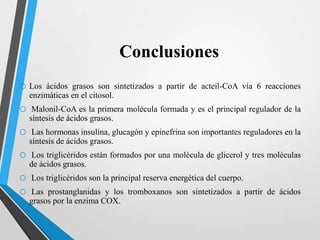 Conclusiones
o Los

ácidos grasos son sintetizados a partir de acteil-CoA vía 6 reacciones
enzimáticas en el citosol.

o
o
o
o
o

Malonil-CoA es la primera molécula formada y es el principal regulador de la
síntesis de ácidos grasos.
Las hormonas insulina, glucagón y epinefrina son importantes reguladores en la
síntesis de ácidos grasos.
Los triglicéridos están formados por una molécula de glicerol y tres moléculas
de ácidos grasos.
Los triglicéridos son la principal reserva energética del cuerpo.
Las prostanglanidas y los tromboxanos son sintetizados a partir de ácidos
grasos por la enzima COX.

 
