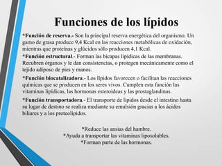 Funciones de los lípidos
*Función de reserva.- Son la principal reserva energética del organismo. Un
gamo de grasa produce 9,4 Kcal en las reacciones metabólicas de oxidación,
mientras que proteínas y glúcidos sólo producen 4,1 Kcal.
*Función estructural.- Forman las bicapas lipídicas de las membranas.
Recubren órganos y le dan consistencias, o protegen mecánicamente como el
tejido adiposo de pies y manos.
*Función biocatalizadora.- Los lípidos favorecen o facilitan las reacciones
químicas que se producen en los seres vivos. Cumplen esta función las
vitaminas lipídicas, las hormonas esteroideas y las prostaglandinas.
*Función transportadora.- El transporte de lípidos desde el intestino hasta
su lugar de destino se realiza mediante su emulsión gracias a los ácidos
biliares y a los proteolípidos.
*Reduce las ansias del hambre.
*Ayuda a transportar las vitaminas liposolubles.
*Forman parte de las hormonas.

 