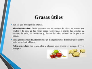 Grasas útiles
• Son las que protegen las arterias.
Monoinsaturadas: Están presentes en los aceites de oliva, de canola (en
crudo) y de soja, en las frutas secas (sobre todo el maní), las semillas de
sésamo, la palta, las aceitunas y, dentro del reino animal, en la yema de
huevo.

• Estas grasas actúan favorablemente en el organismo al disminuir el colesterol
malo sin reducir el bueno.
Poliinsaturadas: Son esenciales y abarcan dos grupos, el omega- 6 y el
omega-3.

 