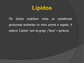 Lípidos	Os lípidos englobam todas as substâncias gordurosas existentes no reino animal e vegetal. A palavra “Lípidos” vem do grego  (“lipos” = gordura).