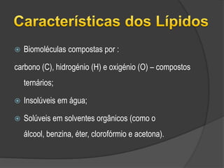 Características dos LípidosBiomoléculas compostas por :carbono (C), hidrogénio (H) e oxigénio (O) – compostos ternários;Insolúveis em água; Solúveis em solventes orgânicos (como o álcool, benzina, éter, clorofórmio e acetona).