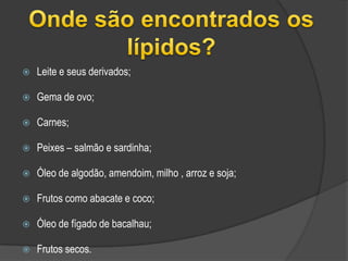 Onde são encontrados os lípidos?Leite e seus derivados; Gema de ovo; Carnes; Peixes – salmão e sardinha;Óleo de algodão, amendoim, milho , arroz e soja; Frutos como abacate e coco;Óleo de fígado de bacalhau;Frutos secos.