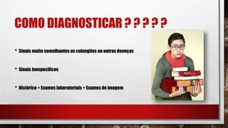 COMO DIAGNOSTICAR ? ? ? ? ?
• Sinais muito semelhantes as colangites ou outras doenças
• Sinais inespecíficos
• Histórico + Exames laboratoriais + Exames de imagem
 