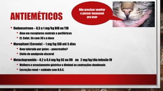 ANTIEMÉTICOS
• Ondansetrona – 0,5 a 1 mg/kg BID ou TID
• Atua em receptores centrais e periféricos
• Ef. Colat. Só com 30 x a dose
• Maropitant (Cerenia) – 1 mg/kg SID até 5 dias
• Bem tolerado por gatos – pancreatite?
• Efeito de analgesia visceral
• Metoclopramida – 0,2 a 0,4 mg/kg SC ou VO ou 2 mg/kg/dia infusão IV
• Melhora o esvaziamento gástrico e diminui as contrações duodenais
• Excreção renal = cuidado com D.R.C.
Não precisar vomitar
e passar maaaaaal
pra usar
 