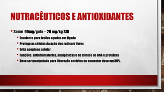 NUTRACÊUTICOS E ANTIOXIDANTES
•Same 90mg/gato – 20 mg/kg SID
• Excelente para lesões agudas em fígado
• Protege as células da ação dos radicais livres
• Evita apoptose celular
• Funções: antinflamatorias, analgésicas e de síntese de DNA e proteínas
• Deve ser manipulado para liberação entérica ou aumentar dose em 50%
 