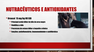 NUTRACÊUTICOS E ANTIOXIDANTES
•Ursacol 15 mg/kg VO SID
• Principal acido biliar da bile do urso negro
• Fluidifica a bile
• Processos de estase biliar e hepatite crônica
• Funções: antinflamatório, imunomodulador e antifibrótico
 