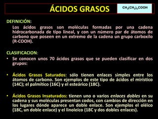 ÁCIDOS GRASOS
DEFINICIÓN:
Los ácidos grasos son moléculas formadas por una cadena
hidrocarbonada de tipo lineal, y con un número par de átomos de
carbono que poseen en un extremo de la cadena un grupo carboxilo
(R-COOH).
CLASIFICACION:
• Se conocen unos 70 ácidos grasos que se pueden clasificar en dos
grupos:
• Ácidos Grasos Saturados: sólo tienen enlaces simples entre los
átomos de carbono. Son ejemplos de este tipo de ácidos el mirístico
(14C); el palmítico (16C) y el esteárico (18C).
• Ácidos Grasos Insaturados: tienen uno o varios enlaces dobles en su
cadena y sus moléculas presentan codos, con cambios de dirección en
los lugares dónde aparece un doble enlace. Son ejemplos el oléico
(18C, un doble enlace) y el linoleíco (18C y dos dobles enlaces).
 