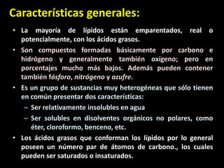 Características generales:
• La mayoría de lípidos están emparentados, real o
potencialmente, con los ácidos grasos.
• Son compuestos formadas básicamente por carbono e
hidrógeno y generalmente también oxígeno; pero en
porcentajes mucho más bajos. Además pueden contener
también fósforo, nitrógeno y azufre.
• Es un grupo de sustancias muy heterogéneas que sólo tienen
en común presentar dos características:
– Ser relativamente insolubles en agua
– Ser solubles en disolventes orgánicos no polares, como
éter, cloroformo, benceno, etc.
• Los ácidos grasos que conforman los lípidos por lo general
poseen un número par de átomos de carbono., los cuales
pueden ser saturados o insaturados.
 