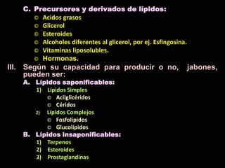C. Precursores y derivados de lípidos:
© Acidos grasos
© Glicerol
© Esteroides
© Alcoholes diferentes al glicerol, por ej. Esfingosina.
© Vitaminas liposolubles.
© Hormonas.
III. Según su capacidad para producir o no, jabones,
pueden ser:
A. Lípidos saponificables:
1) Lípidos Simples
© Acilglicéridos
© Céridos
2) Lípidos Complejos
© Fosfolípidos
© Glucolípidos
B. Lípidos insaponificables:
1) Terpenos
2) Esteroides
3) Prostaglandinas
 