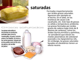 saturadas
       Formadas mayoritariamente
        por ácidos grasos saturados.
        Aparecen por ejemplo en
        el tocino, en el sebo, en las
        mantecas de cacao o de
        cacahuete, etc. Este tipo de grasas
        es sólida a temperatura ambiente.
        Las grasas formadas por ácidos
        grasos de cadena larga (más de 8
        átomos de carbono), como los
        ácidos láurico,mirístico y palmítico,
         se consideran que elevan los
        niveles plasmáticos de colesterol
        asociado a las lipoproteínas LDL.
        Sin embargo, las grasas saturadas
        basadas en elesteárico tienen un
        efecto neutro.
 