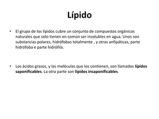 Lípido
• El grupo de los lípidos cubre un conjunto de compuestos orgánicos
  naturales que solo tienen en común ser insolubles en agua. Unos son
  substancias polares, hidrófobas totalmente , y otras anfipáticas, parte
  hidrófoba e parte hidrófila.



• Los ácidos grasos, y las moléculas que los contienen, son llamados lípidos
  saponificables. La otra parte son lípidos insaponificables.
 