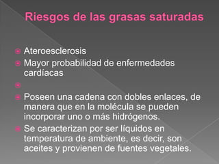 Ateroesclerosis
 Mayor probabilidad de enfermedades
cardíacas




Poseen una cadena con dobles enlaces, de
manera que en la molécula se pueden
incorporar uno o más hidrógenos.
 Se caracterizan por ser líquidos en
temperatura de ambiente, es decir, son
aceites y provienen de fuentes vegetales.


 
