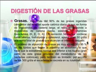 



Grasas.

Algo más del 90% de las grasas ingeridas
(alrededor del 40% del aporte calórico diario) lo son en forma
de triglicéridos de cadena larga; el resto corresponde a
triglicéridos de cadena media, esteroles y vitaminas
liposolubles (K, E, D, A). La secreción biliar, que contiene
sales biliares, fosfolípidos y colesterol, aporta unos 50 g/día
a la suma total de grasas que alcanzan el intestino delgado.
El proceso de absorción de grasas es muy eficaz (92- 95 %
de los lípidos que llegan al intestino se absorben), lo que
hace que la esteatorrea normal sea inferior a los 6g/día (gran
parte de esta grasa proviene del metabolismo de las
bacterias colónicas), pero también es limitado; por encima
de los 300 g/día el excedente se excreta en su totalidad.

 