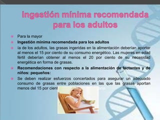 






Para la mayor
Ingestión mínima recomendada para los adultos
ía de los adultos, las grasas ingeridas en la alimentación deberían aportar
al menos el 15 por ciento de su consumo energético. Las mujeres en edad
fértil deberían obtener al menos el 20 por ciento de su necesidad
energética en forma de grasas.
Recomendaciones con respecto a la alimentación de lactantes y de
niños: pequeños:
Se deben realizar esfuerzos concertados para asegurar un adecuado
consumo de grasas entre poblaciones en las que las grasas aportan
menos del 15 por ciento de la energía alimentaria.

 