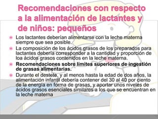 





Los lactantes deberían alimentarse con la leche materna
siempre que sea posible.
La composición de los ácidos grasos de los preparados para
lactantes debería corresponder a la cantidad y proporción de
loa ácidos grasos contenidos en la leche materna.
Recomendaciones sobre límites superiores de ingestión
de grasas alimentarias.
Durante el destete, y al menos hasta la edad de dos años, la
alimentación infantil debería contener del 30 al 40 por ciento
de la energía en forma de grasas, y aportar unos niveles de
ácidos grasos esenciales similares a los que se encuentran en
la leche materna.

 
