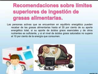 Las personas activas que se encuentran en equilibrio energético pueden
recabar de las grasas alimentarias hasta el 35 por ciento de su aporte
energético total, si su aporte de ácidos graos esenciales y de otros
nutrientes es suficiente, y si el nivel de ácidos graos saturados no supera
el 10 por ciento de la energía que consumen.

 