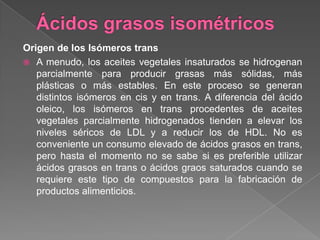 Origen de los Isómeros trans
 A menudo, los aceites vegetales insaturados se hidrogenan
parcialmente para producir grasas más sólidas, más
plásticas o más estables. En este proceso se generan
distintos isómeros en cis y en trans. A diferencia del ácido
oleico, los isómeros en trans procedentes de aceites
vegetales parcialmente hidrogenados tienden a elevar los
niveles séricos de LDL y a reducir los de HDL. No es
conveniente un consumo elevado de ácidos grasos en trans,
pero hasta el momento no se sabe si es preferible utilizar
ácidos grasos en trans o ácidos graos saturados cuando se
requiere este tipo de compuestos para la fabricación de
productos alimenticios.

 