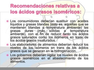 





Los consumidores deberían sustituir con aceites
líquidos y grasas blandas (esto es, aquellas que se
mantienen blandas a temperatura ambiente) las
grasas duras (más sólidas a temperatura
ambiente), con el fin de reducir tanto los ácidos
grasos saturados como los isómeros en trans de
los ácidos grasos insaturados.
Los elaboradores de alimentos deberían reducir los
niveles de los isómeros en trans de los ácidos
grasos que se generan en la hidrogenación.
Los gobiernos deberían vigilar los niveles de ácidos
grasos isoméricos en el abastecimiento de los
alimentos.

 