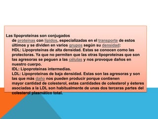 Las lipoproteínas son conjugados
de proteínas con lípidos, especializadas en el transporte de estos
últimos y se dividen en varios grupos según su densidad:
HDL: Lipoproteínas de alta densidad. Estas se conocen como las
protectoras. Ya que no permiten que las otras lipoproteínas que son
las agresoras se peguen a las células y nos provoque daños en
nuestro cuerpo.
IDL: Lipoproteínas intermedias.
LDL: Lipoproteínas de baja densidad. Estas son las agresoras y son
las que más daño nos pueden producir porque contienen
mayor cantidad de colesterol, estas cantidades de colesterol y ésteres
asociadas a la LDL son habitualmente de unas dos terceras partes del
colesterol plasmático total.

 