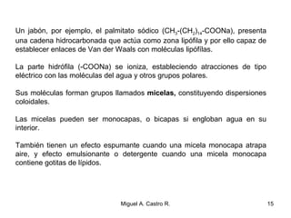 Un jabón, por ejemplo, el palmitato sódico (CH3-(CH2)14-COONa), presenta
una cadena hidrocarbonada que actúa como zona lipófila y por ello capaz de
establecer enlaces de Van der Waals con moléculas lipófílas.
La parte hidrófila (-COONa) se ioniza, estableciendo atracciones de tipo
eléctrico con las moléculas del agua y otros grupos polares.
Sus moléculas forman grupos llamados micelas, constituyendo dispersiones
coloidales.
Las micelas pueden ser monocapas, o bicapas si engloban agua en su
interior.
También tienen un efecto espumante cuando una micela monocapa atrapa
aire, y efecto emulsionante o detergente cuando una micela monocapa
contiene gotitas de lípidos.
15Miguel A. Castro R.
 