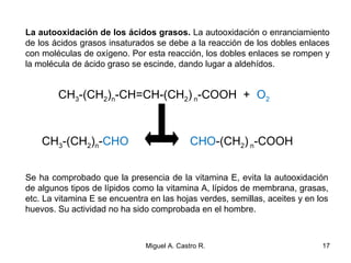 La autooxidación de los ácidos grasos. La autooxidación o enranciamiento
de los ácidos grasos insaturados se debe a la reacción de los dobles enlaces
con moléculas de oxígeno. Por esta reacción, los dobles enlaces se rompen y
la molécula de ácido graso se escinde, dando lugar a aldehídos.
Se ha comprobado que la presencia de la vitamina E, evita la autooxidación
de algunos tipos de lípidos como la vitamina A, lípidos de membrana, grasas,
etc. La vitamina E se encuentra en las hojas verdes, semillas, aceites y en los
huevos. Su actividad no ha sido comprobada en el hombre.
CH3-(CH2)n-CH=CH-(CH2) n-COOH + O2
CH3-(CH2)n-CHO CHO-(CH2) n-COOH
17Miguel A. Castro R.
 