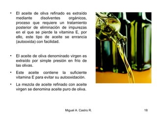 • El aceite de oliva refinado es extraído
mediante disolventes orgánicos,
proceso que requiere un tratamiento
posterior de eliminación de impurezas
en el que se pierde la vitamina E, por
ello, este tipo de aceite se enrancia
(autooxida) con facilidad.
• El aceite de oliva denominado virgen es
extraído por simple presión en frío de
las olivas.
• Este aceite contiene la suficiente
vitamina E para evitar su autooxidación.
• La mezcla de aceite refinado con aceite
virgen se denomina aceite puro de oliva.
18Miguel A. Castro R.
 