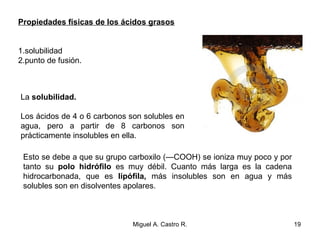 Propiedades físicas de los ácidos grasos
1.solubilidad
2.punto de fusión.
La solubilidad.
Los ácidos de 4 o 6 carbonos son solubles en
agua, pero a partir de 8 carbonos son
prácticamente insolubles en ella.
Esto se debe a que su grupo carboxilo (—COOH) se ioniza muy poco y por
tanto su polo hidrófilo es muy débil. Cuanto más larga es la cadena
hidrocarbonada, que es lipófila, más insolubles son en agua y más
solubles son en disolventes apolares.
19Miguel A. Castro R.
 
