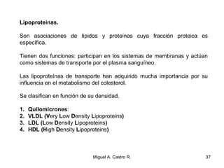 Lipoproteínas.
Son asociaciones de lípidos y proteínas cuya fracción proteica es
específica.
Tienen dos funciones: participan en los sistemas de membranas y actúan
como sistemas de transporte por el plasma sanguíneo.
Las lipoproteínas de transporte han adquirido mucha importancia por su
influencia en el metabolismo del colesterol.
Se clasifican en función de su densidad.
1. Quilomicrones:
2. VLDL (Very Low Density Lipoproteins)
3. LDL (Low Density Lipoproteins)
4. HDL (High Density Lipoproteins)
37Miguel A. Castro R.
 