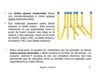 • Los ácidos grasos insaturados tienen
uno (monoinsaturados) o varios enlaces
dobles (poliinsaturados).
• Sus moléculas presentan codos dónde
aparece un doble enlace. Esto provoca
variaciones en sus propiedades como el
punto de fusión (cuanto mas larga es la
cadena y más saturada, mayor es el punto
de fusión). (oléico (18C, un doble enlace) y
el linoleíco (18C y dos dobles enlaces)).
• Estos compuestos no pueden ser sintetizados por los animales, se llaman
ácidos grasos esenciales y deben tomarse en la dieta. Se denominan, en
conjunto, vitamina F (aunque no son una verdadera vitamina). Son mas
abundantes que los saturados, tanto en animales como en vegetales, pero
especialmente en estos últimos.
8Miguel A. Castro R.
 
