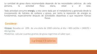 La cantidad de grasa diaria recomendada depende de las necesidades calóricas de cada
persona, la actividad física diaria, edad y el sexo.
Toda actividad consume energía, y esta viene dada por el metabolismo y generada desde la
incorporación de hidratos de carbono y grasas, por tanto la reposición de energía es
fundamental, especialmente después de actividades deportivas o que requieren fuerzas
físicas.
Considerar:
•Grasas: Basadas en 20% de una dieta de 2000 calorías al día = 400 cal/día = (400/9) =
44,4 gr/día
•Podemos calcular cuantos gramos de grasa ingerimos al saber que :
1 g Grasa = 9 calorías
 